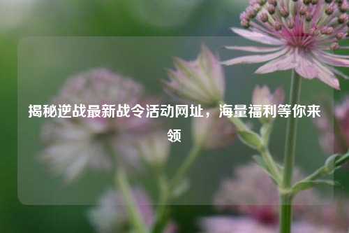 揭秘逆战最新战令活动网址，海量福利等你来领