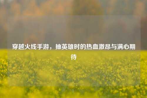 穿越火线手游，抽英雄时的热血激昂与满心期待