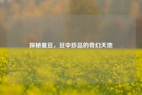 探秘蚕豆，豆中珍品的奇幻天地