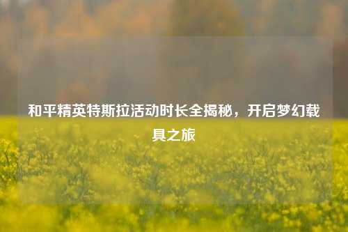 和平精英特斯拉活动时长全揭秘，开启梦幻载具之旅