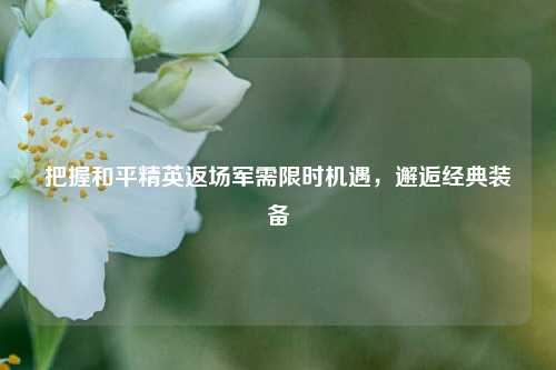 把握和平精英返场军需限时机遇，邂逅经典装备
