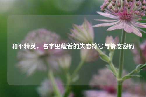 和平精英，名字里藏着的失恋符号与情感密码