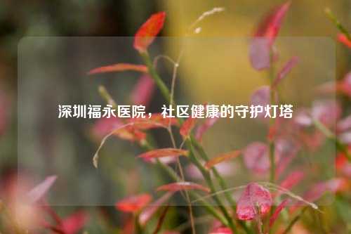 深圳福永医院，社区健康的守护灯塔