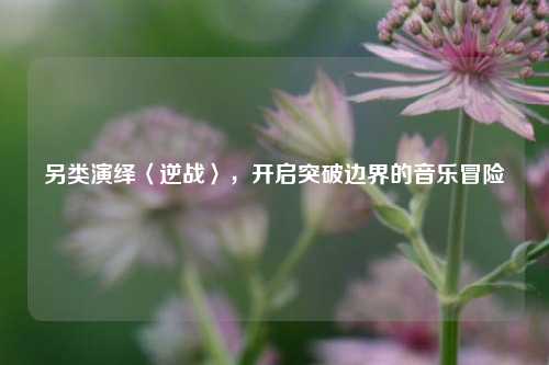 另类演绎〈逆战〉，开启突破边界的音乐冒险