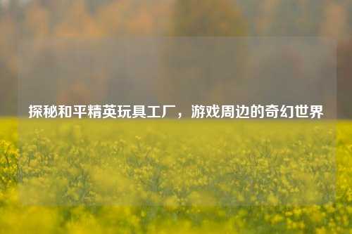 探秘和平精英玩具工厂，游戏周边的奇幻世界