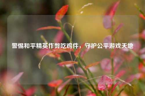 警惕和平精英作弊吃鸡件，守护公平游戏天地