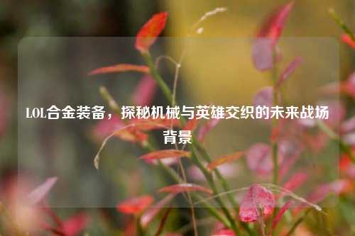 LOL合金装备，探秘机械与英雄交织的未来战场背景