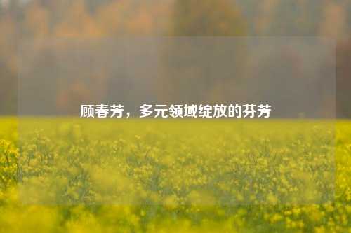 顾春芳，多元领域绽放的芬芳
