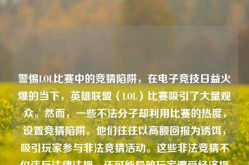 警惕LOL比赛中的竞猜陷阱，在电子竞技日益火爆的当下，英雄联盟（LOL）比赛吸引了大量观众。然而，一些不法分子却利用比赛的热度，设置竞猜陷阱。他们往往以高额回报为诱饵，吸引玩家参与非法竞猜活动。这些非法竞猜不仅违反法律法规，还可能导致玩家遭受经济损失。同时，非法竞猜也破坏了比赛的公平性和纯净性，影响了电子竞技行业的健康发展。广大玩家和观众应提高警惕，认清非法竞猜的危害，远离此类活动，共同维护良好的电竞环境。