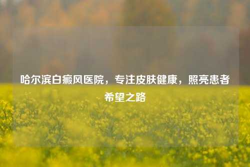 哈尔滨白癜风医院，专注皮肤健康，照亮患者希望之路