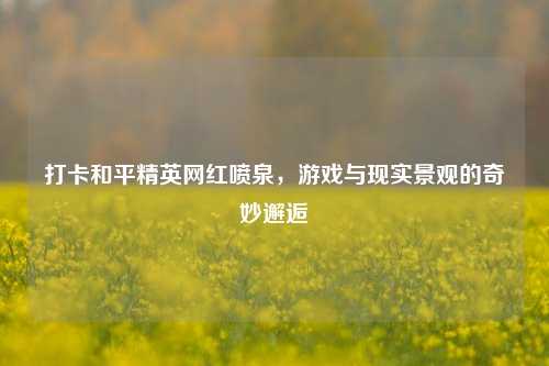 打卡和平精英网红喷泉，游戏与现实景观的奇妙邂逅