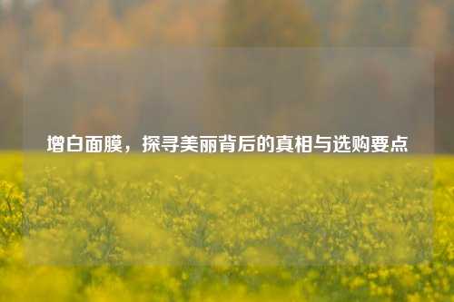 增白面膜，探寻美丽背后的真相与选购要点