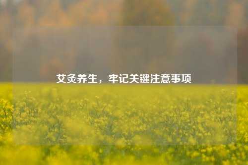 艾灸养生，牢记关键注意事项