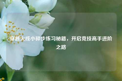 穿越火线小碎步练习秘籍，开启竞技高手进阶之路