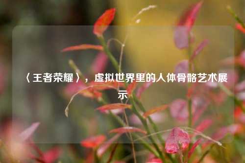 〈王者荣耀〉，虚拟世界里的人体骨骼艺术展示