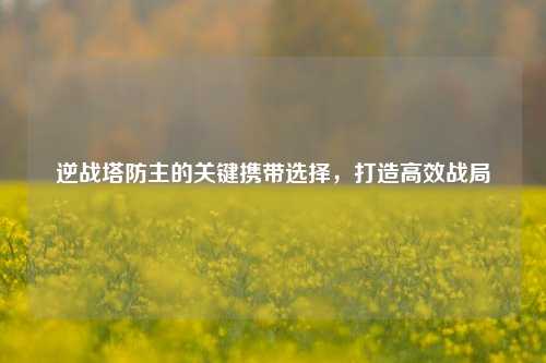 逆战塔防主的关键携带选择，打造高效战局