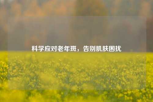 科学应对老年斑，告别肌肤困扰