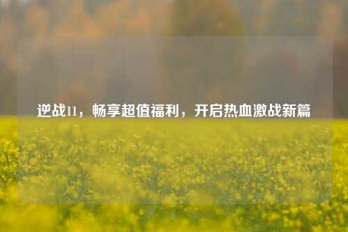 逆战11，畅享超值福利，开启热血激战新篇