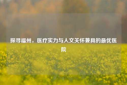 探寻福州,医疗实力与人文关怀兼具的更优医院