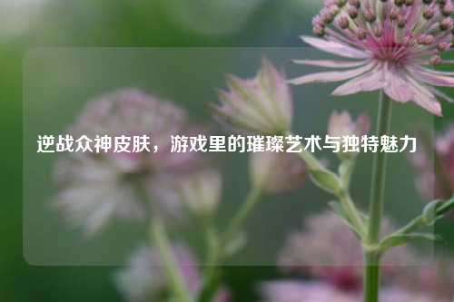 逆战众神皮肤，游戏里的璀璨艺术与独特魅力