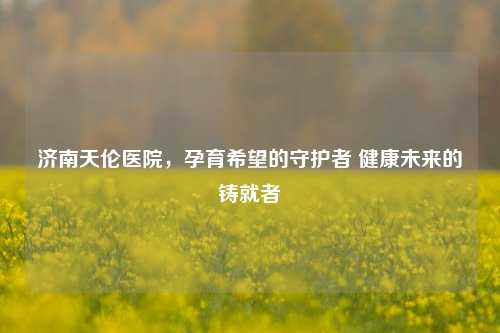 济南天伦医院，孕育希望的守护者 健康未来的铸就者