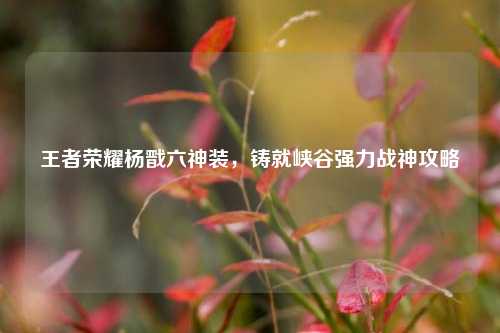 王者荣耀杨戬六神装,铸就峡谷强力战神攻略