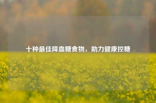 十种更佳降血糖食物，助力健康控糖
