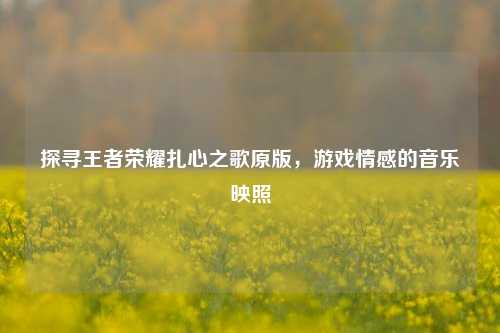 探寻王者荣耀扎心之歌原版,游戏情感的音乐映照