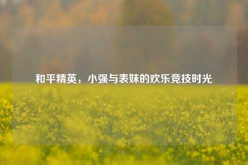 和平精英，小强与表妹的欢乐竞技时光