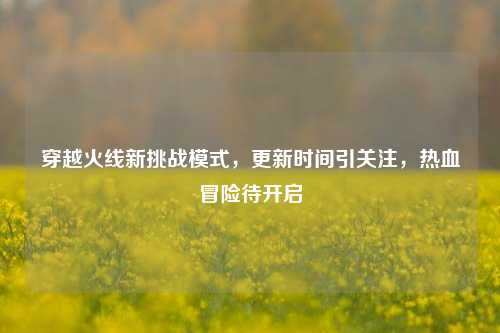 穿越火线新挑战模式,更新时间引关注,热血冒险待开启