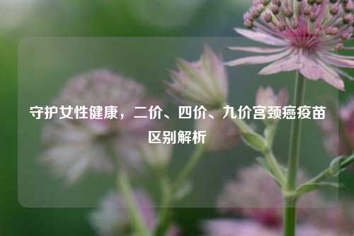 守护女性健康，二价、四价、九价宫颈癌疫苗区别解析
