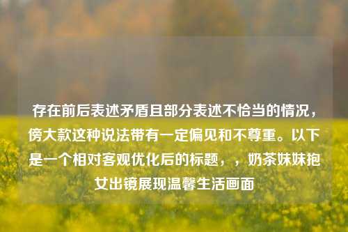 存在前后表述矛盾且部分表述不恰当的情况,傍大款这种说法带有一定偏见和不尊重。以下是一个相对客观优化后的标题,,奶茶妹妹抱女出镜展现温馨生活画面