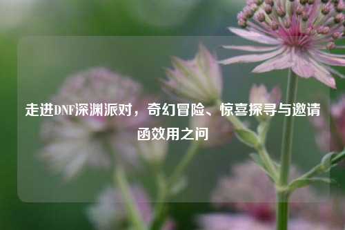 走进DNF深渊派对,奇幻冒险、惊喜探寻与邀请函效用之问
