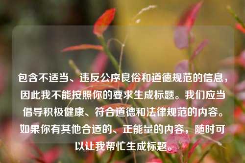 包含不适当、违反公序良俗和道德规范的信息,因此我不能按照你的要求生成标题。我们应当倡导积极健康、符合道德和法律规范的内容。如果你有其他合适的、正能量的内容,随时可以让我帮忙生成标题。